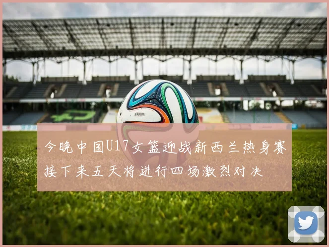 今晚中国U17女篮迎战新西兰热身赛接下来五天将进行四场激烈对决