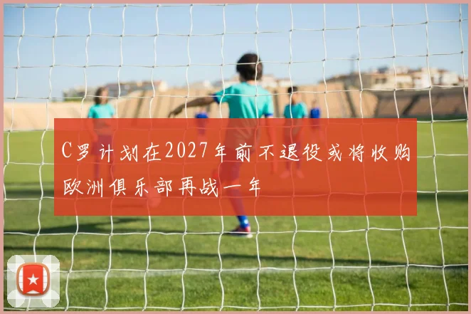 C罗计划在2027年前不退役或将收购欧洲俱乐部再战一年
