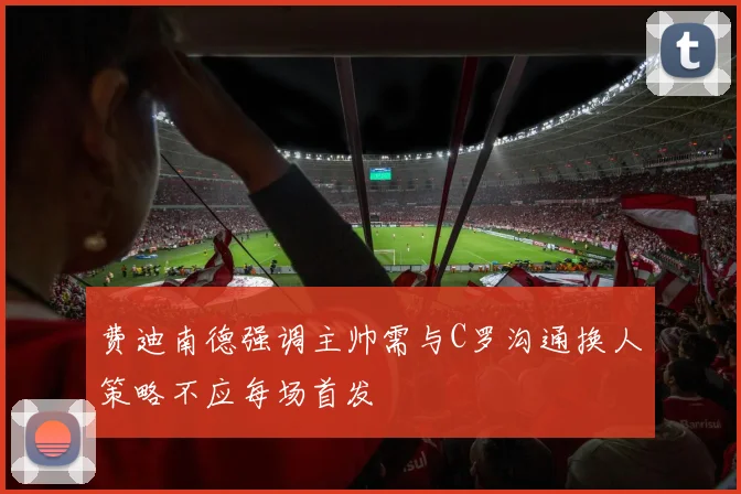 费迪南德强调主帅需与C罗沟通换人策略不应每场首发