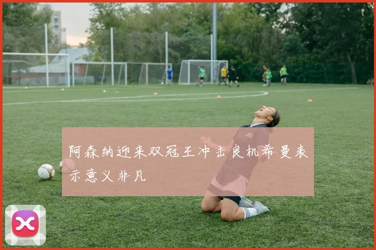 阿森纳迎来双冠王冲击良机希曼表示意义非凡