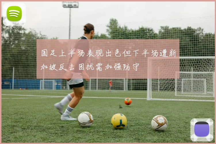 国足上半场表现出色但下半场遭新加坡反击困扰需加强防守