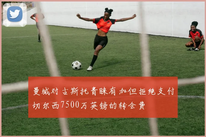曼城对古斯托青睐有加但拒绝支付切尔西7500万英镑的转会费