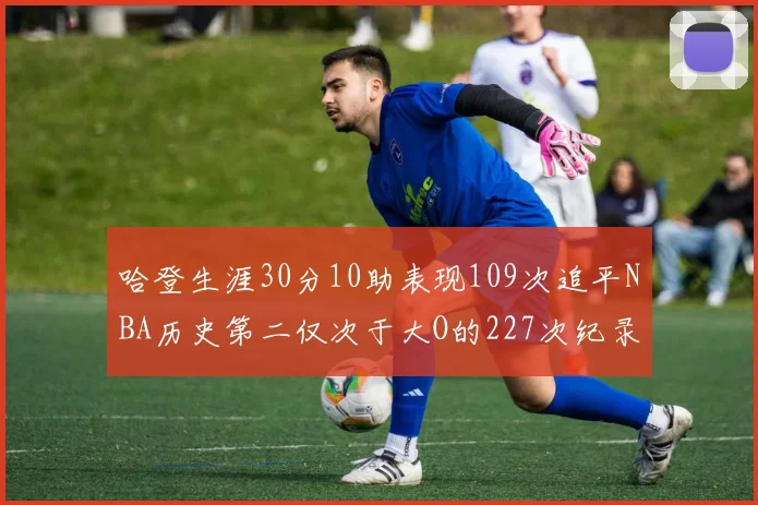 哈登生涯30分10助表现109次追平NBA历史第二仅次于大O的227次纪录