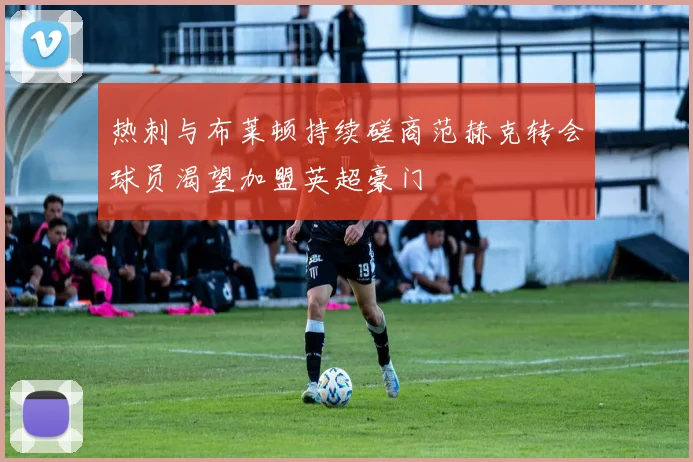 热刺与布莱顿持续磋商范赫克转会球员渴望加盟英超豪门