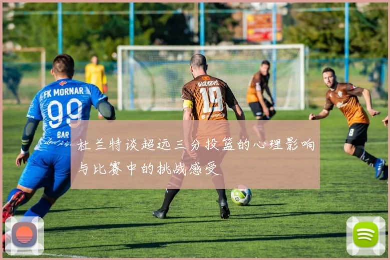 杜兰特谈超远三分投篮的心理影响与比赛中的挑战感受