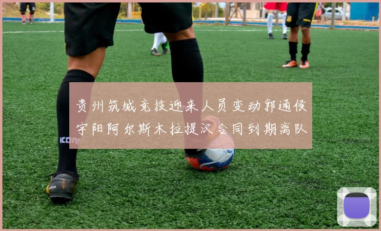 贵州筑城竞技迎来人员变动郭通侯宇阳阿尔斯木拉提汉合同到期离队