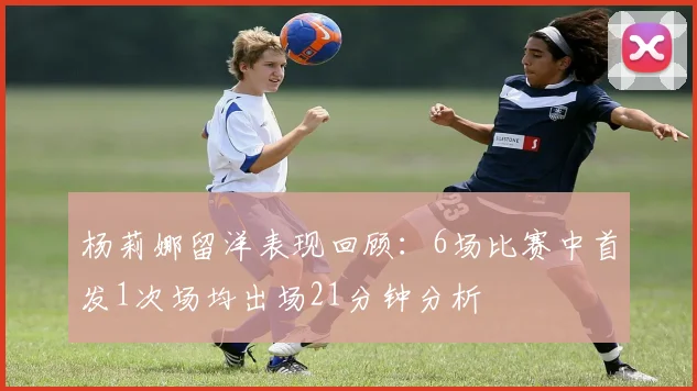 杨莉娜留洋表现回顾：6场比赛中首发1次场均出场21分钟分析