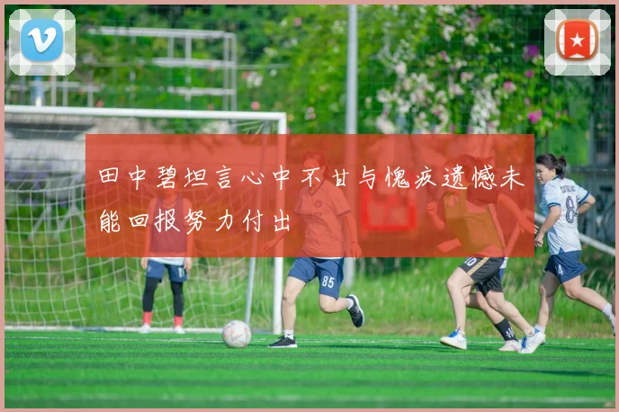 田中碧坦言心中不甘与愧疚遗憾未能回报努力付出