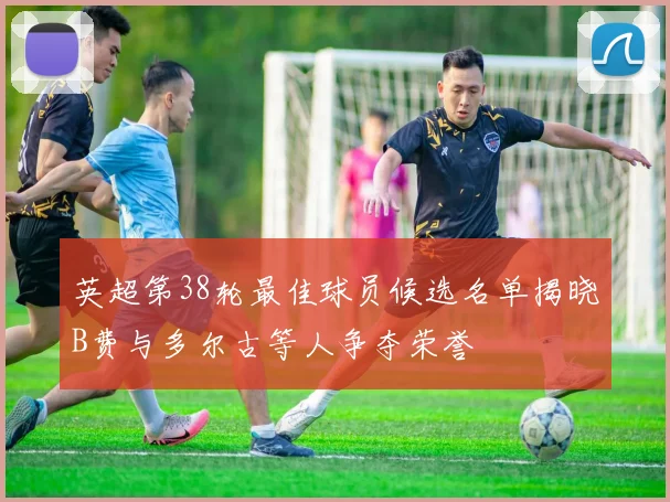 英超第38轮最佳球员候选名单揭晓B费与多尔古等人争夺荣誉