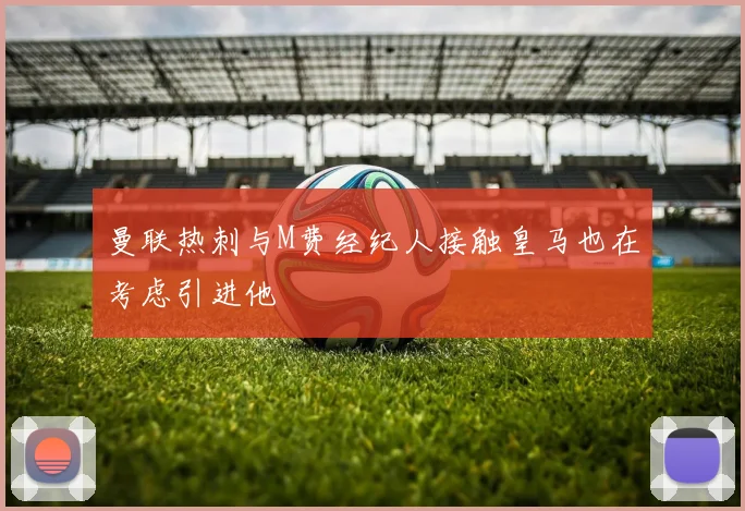 曼联热刺与M费经纪人接触皇马也在考虑引进他
