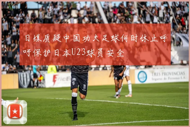 日媒质疑中国功夫足球何时休止呼吁保护日本U23球员安全