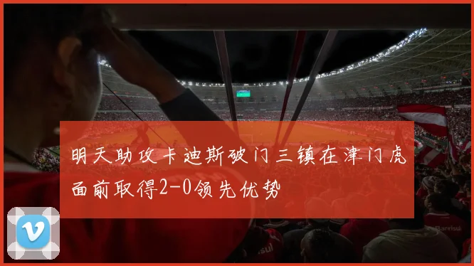 明天助攻卡迪斯破门三镇在津门虎面前取得2-0领先优势