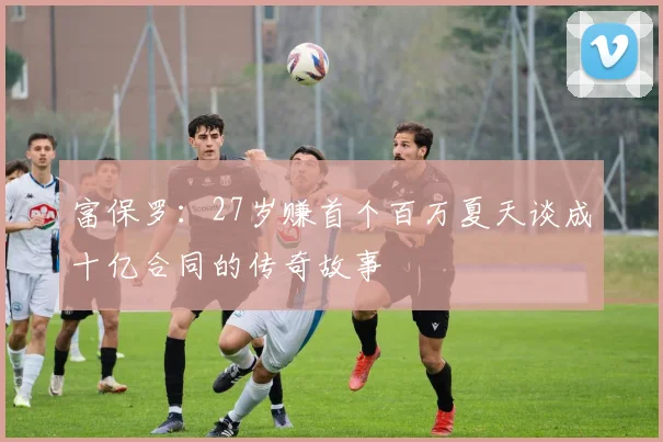 富保罗：27岁赚首个百万夏天谈成十亿合同的传奇故事