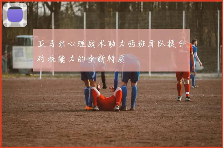 亚马尔心理战术助力西班牙队提升对抗能力的全新特质