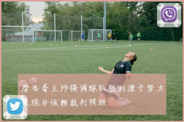 摩洛哥主帅强调球队胜利源于努力表现非依赖裁判照顾