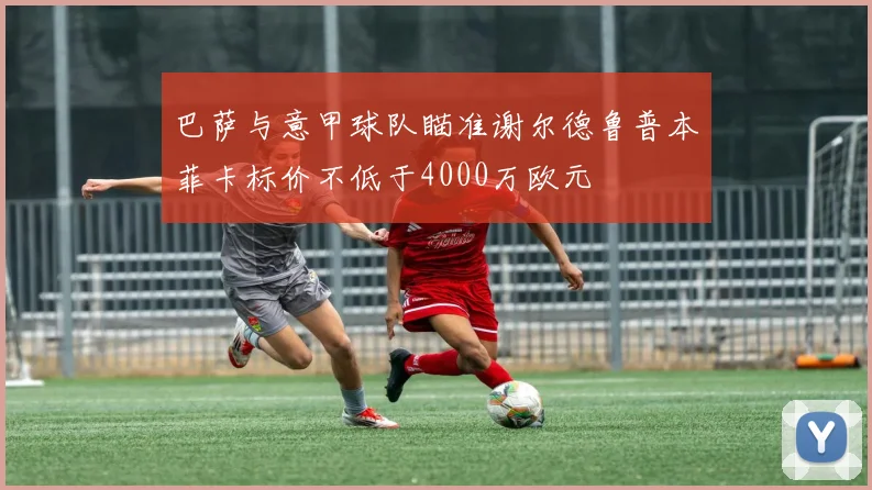 巴萨与意甲球队瞄准谢尔德鲁普本菲卡标价不低于4000万欧元