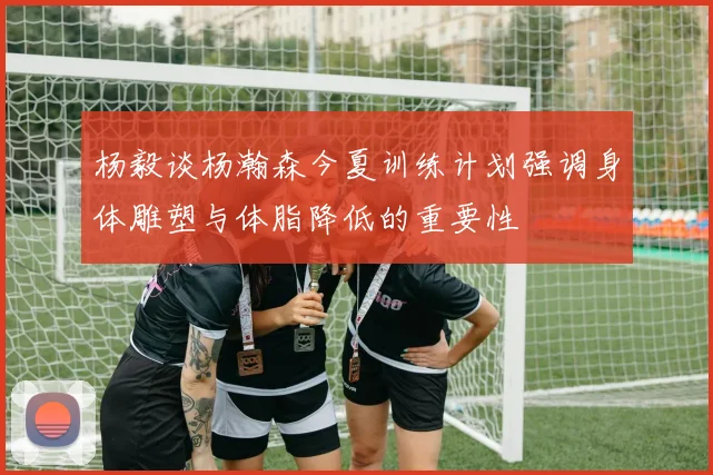 杨毅谈杨瀚森今夏训练计划强调身体雕塑与体脂降低的重要性