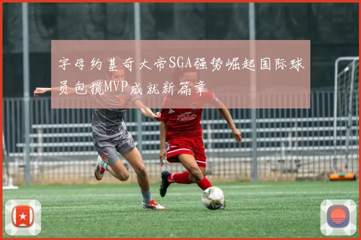 字母约基奇大帝SGA强势崛起国际球员包揽MVP成就新篇章
