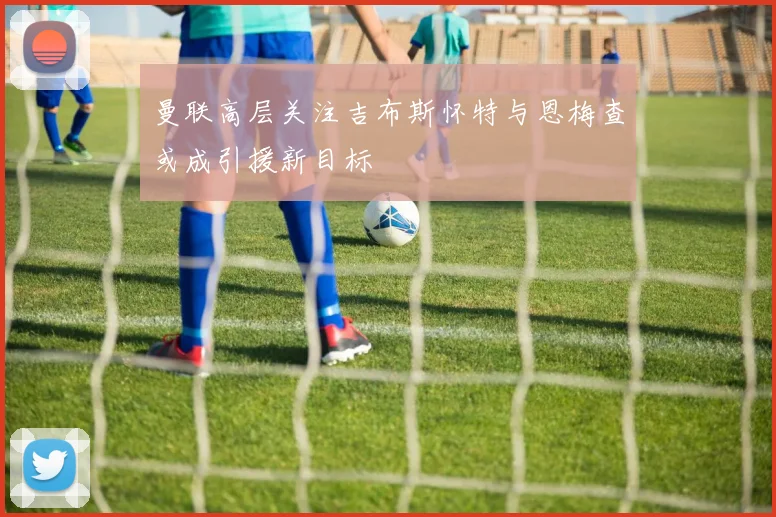 曼联高层关注吉布斯怀特与恩梅查或成引援新目标
