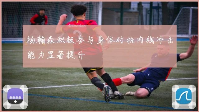 杨瀚森积极参与身体对抗内线冲击能力显著提升